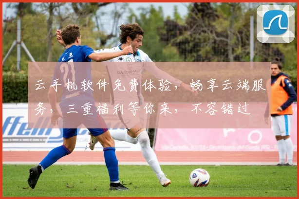 云手机软件免费体验，畅享云端服务，三重福利等你来，不容错过